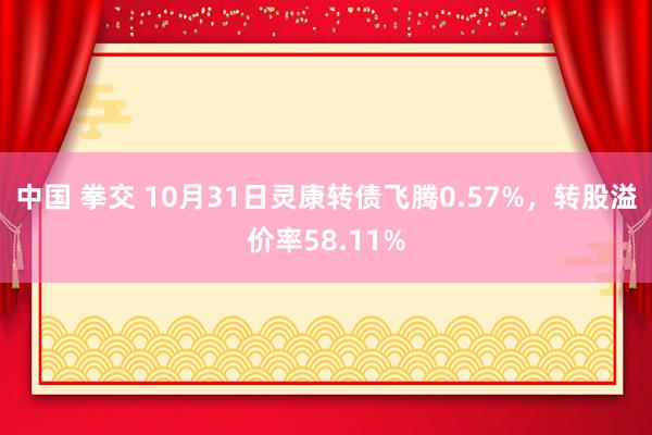 中国 拳交 10月31日灵康转债飞腾0.57%，转股溢价率58.11%