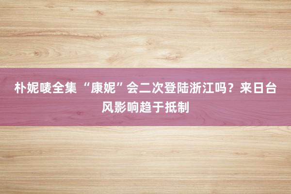 朴妮唛全集 “康妮”会二次登陆浙江吗？来日台风影响趋于抵制