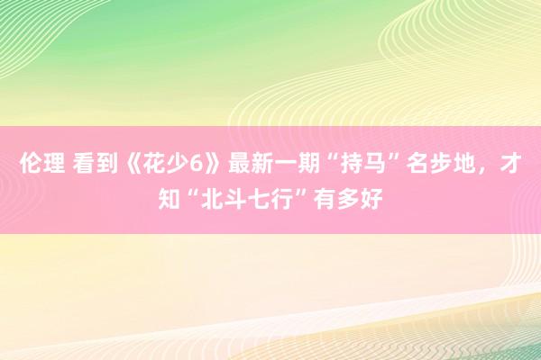 伦理 看到《花少6》最新一期“持马”名步地，才知“北斗七行”有多好