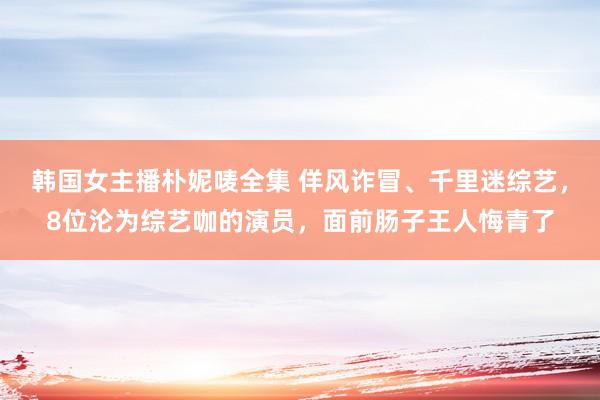 韩国女主播朴妮唛全集 佯风诈冒、千里迷综艺，8位沦为综艺咖的演员，面前肠子王人悔青了