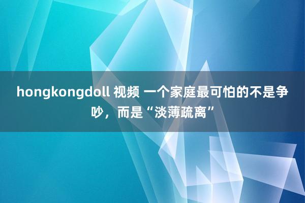 hongkongdoll 视频 一个家庭最可怕的不是争吵，而是“淡薄疏离”