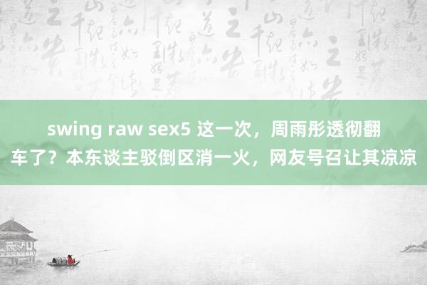 swing raw sex5 这一次，周雨彤透彻翻车了？本东谈主驳倒区消一火，网友号召让其凉凉