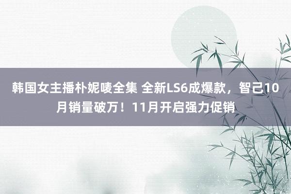 韩国女主播朴妮唛全集 全新LS6成爆款，智己10月销量破万！11月开启强力促销