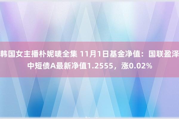 韩国女主播朴妮唛全集 11月1日基金净值：国联盈泽中短债A最新净值1.2555，涨0.02%