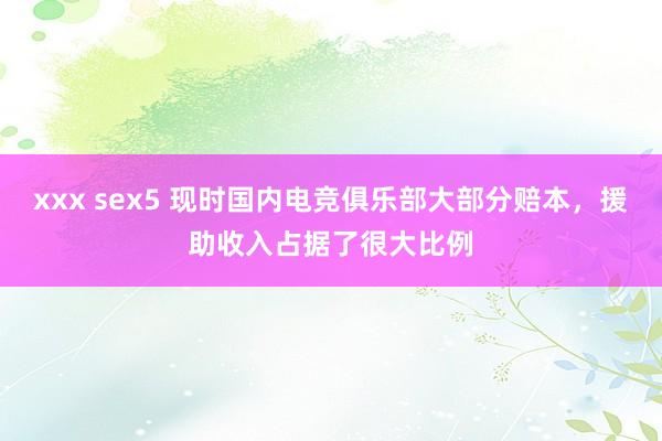 xxx sex5 现时国内电竞俱乐部大部分赔本，援助收入占据了很大比例