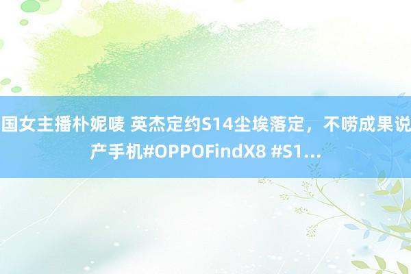 韩国女主播朴妮唛 英杰定约S14尘埃落定，不唠成果说国产手机#OPPOFindX8 #S1...