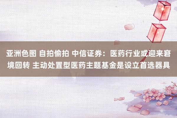 亚洲色图 自拍偷拍 中信证券：医药行业或迎来窘境回转 主动处置型医药主题基金是设立首选器具