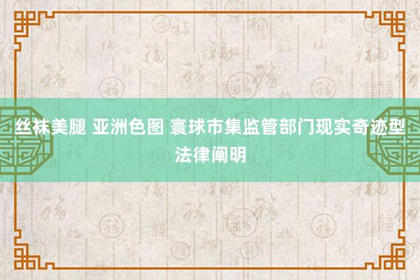 丝袜美腿 亚洲色图 寰球市集监管部门现实奇迹型法律阐明