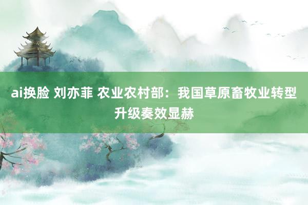 ai换脸 刘亦菲 农业农村部：我国草原畜牧业转型升级奏效显赫