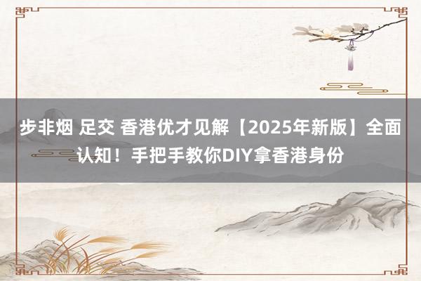 步非烟 足交 香港优才见解【2025年新版】全面认知！手把手教你DIY拿香港身份