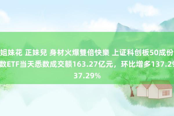 姐妹花 正妹兒 身材火爆雙倍快樂 上证科创板50成份指数ETF当天悉数成交额163.27亿元，环比增多137.29%