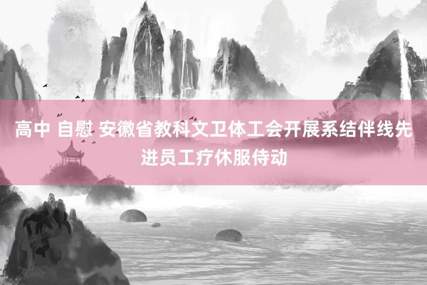 高中 自慰 安徽省教科文卫体工会开展系结伴线先进员工疗休服侍动