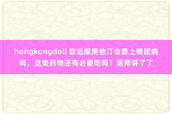 hongkongdoll 弥远服用他汀会患上糖尿病吗，这类药物还有必要吃吗？医师讲了了