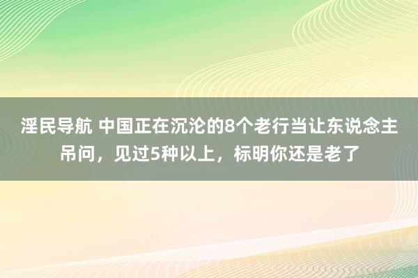 淫民导航 中国正在沉沦的8个老行当让东说念主吊问，见过5种以上，标明你还是老了