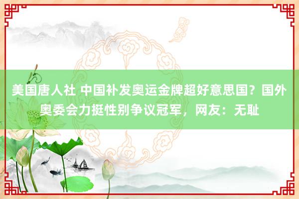 美国唐人社 中国补发奥运金牌超好意思国？国外奥委会力挺性别争议冠军，网友：无耻