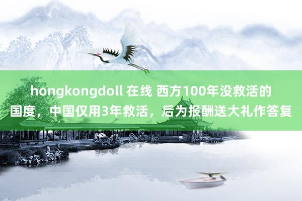 hongkongdoll 在线 西方100年没救活的国度，中国仅用3年救活，后为报酬送大礼作答复