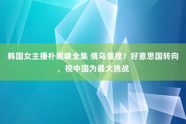 韩国女主播朴妮唛全集 俄乌僵捏！好意思国转向，视中国为最大挑战