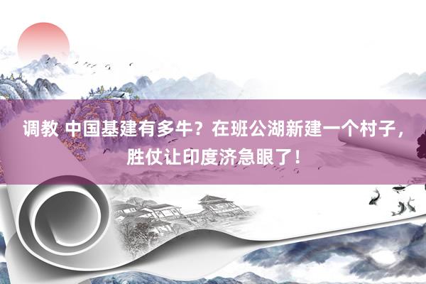 调教 中国基建有多牛？在班公湖新建一个村子，胜仗让印度济急眼了！