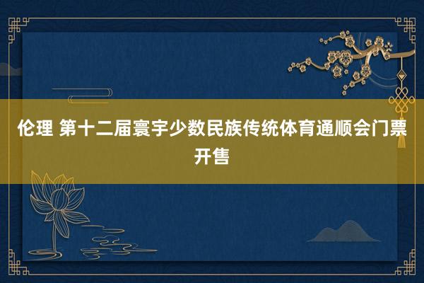 伦理 第十二届寰宇少数民族传统体育通顺会门票开售