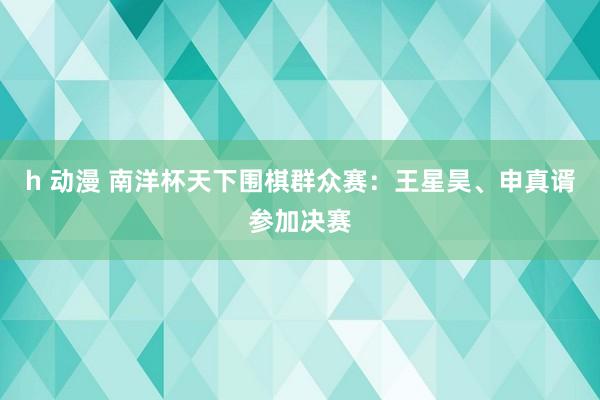 h 动漫 南洋杯天下围棋群众赛：王星昊、申真谞参加决赛