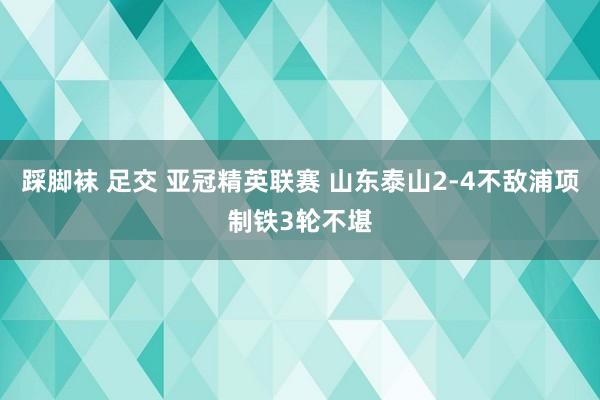 踩脚袜 足交 亚冠精英联赛 山东泰山2-4不敌浦项制铁3轮不堪