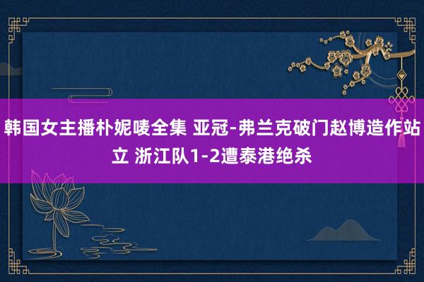 韩国女主播朴妮唛全集 亚冠-弗兰克破门赵博造作站立 浙江队1-2遭泰港绝杀