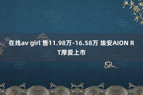 在线av girl 售11.98万-16.58万 埃安AION RT厚爱上市