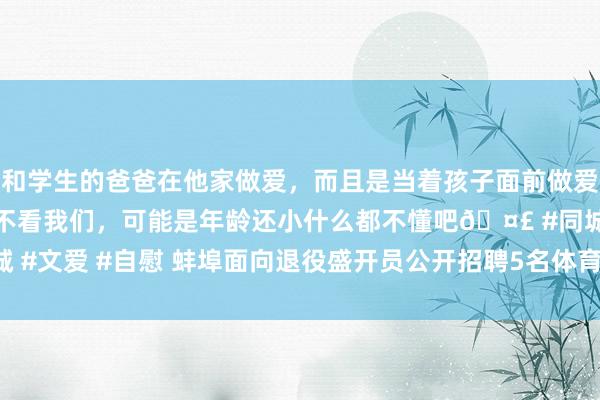 和学生的爸爸在他家做爱，而且是当着孩子面前做爱，太刺激了，孩子完全不看我们，可能是年龄还小什么都不懂吧🤣 #同城 #文爱 #自慰 蚌埠面向退役盛开员公开招聘5名体育西宾_大皖新闻 | 安徽网