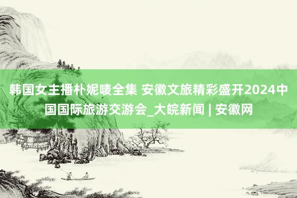 韩国女主播朴妮唛全集 安徽文旅精彩盛开2024中国国际旅游交游会_大皖新闻 | 安徽网