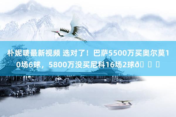 朴妮唛最新视频 选对了！巴萨5500万买奥尔莫10场6球，5800万没买尼科16场2球👀