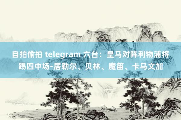 自拍偷拍 telegram 六台：皇马对阵利物浦将踢四中场-居勒尔、贝林、魔笛、卡马文加