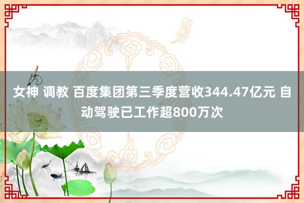 女神 调教 百度集团第三季度营收344.47亿元 自动驾驶已工作超800万次