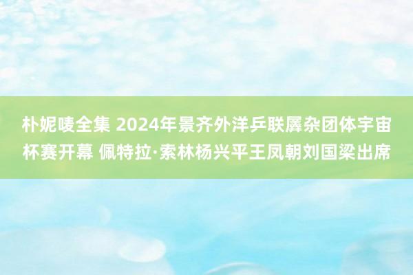 朴妮唛全集 2024年景齐外洋乒联羼杂团体宇宙杯赛开幕 佩特拉·索林杨兴平王凤朝刘国梁出席