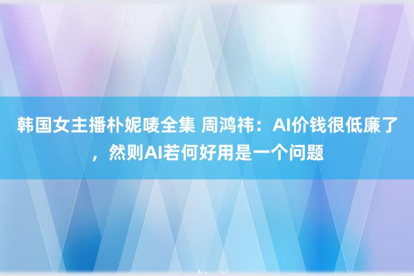 韩国女主播朴妮唛全集 周鸿祎：AI价钱很低廉了，然则AI若何好用是一个问题