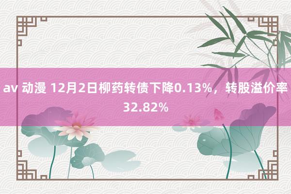 av 动漫 12月2日柳药转债下降0.13%，转股溢价率32.82%