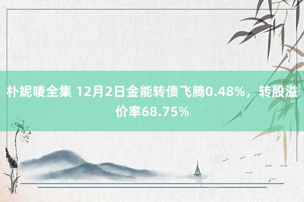 朴妮唛全集 12月2日金能转债飞腾0.48%，转股溢价率68.75%