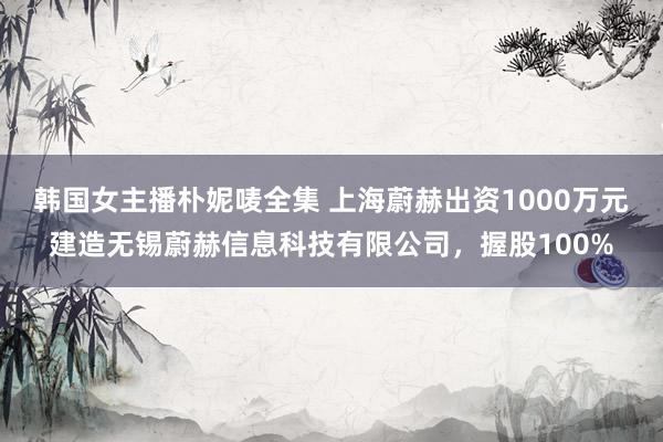 韩国女主播朴妮唛全集 上海蔚赫出资1000万元建造无锡蔚赫信息科技有限公司，握股100%