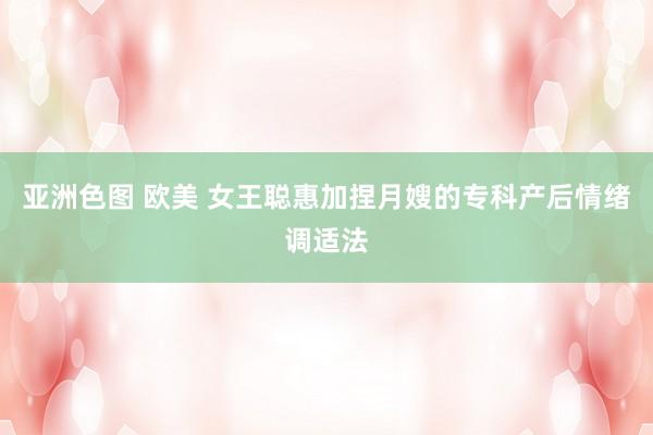 亚洲色图 欧美 女王聪惠加捏月嫂的专科产后情绪调适法