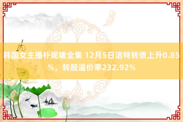 韩国女主播朴妮唛全集 12月5日洁特转债上升0.85%，转股溢价率232.92%