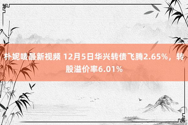 朴妮唛最新视频 12月5日华兴转债飞腾2.65%，转股溢价率6.01%