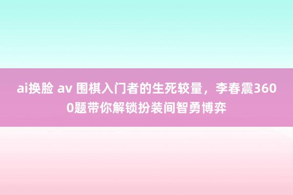 ai换脸 av 围棋入门者的生死较量，李春震3600题带你解锁扮装间智勇博弈