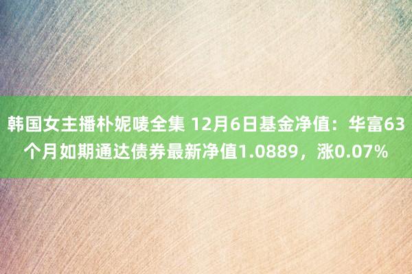 韩国女主播朴妮唛全集 12月6日基金净值：华富63个月如期通达债券最新净值1.0889，涨0.07%