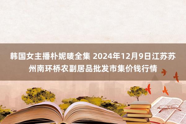 韩国女主播朴妮唛全集 2024年12月9日江苏苏州南环桥农副居品批发市集价钱行情