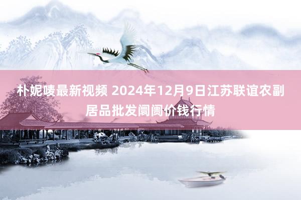 朴妮唛最新视频 2024年12月9日江苏联谊农副居品批发阛阓价钱行情