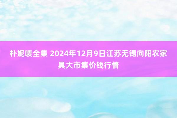 朴妮唛全集 2024年12月9日江苏无锡向阳农家具大市集价钱行情