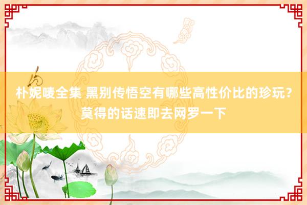 朴妮唛全集 黑别传悟空有哪些高性价比的珍玩？莫得的话速即去网罗一下