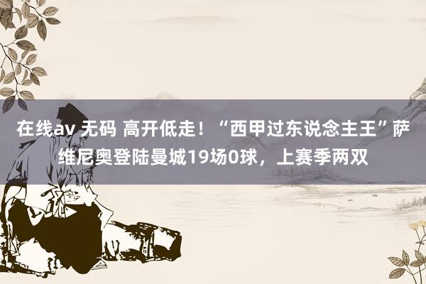 在线av 无码 高开低走！“西甲过东说念主王”萨维尼奥登陆曼城19场0球，上赛季两双