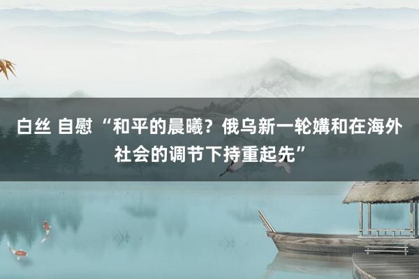 白丝 自慰 “和平的晨曦？俄乌新一轮媾和在海外社会的调节下持重起先”