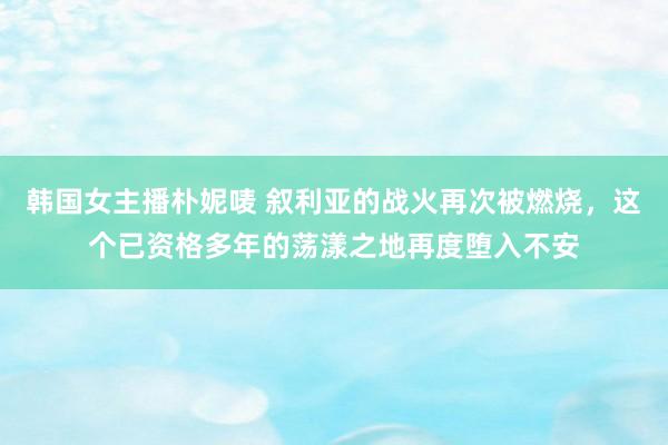 韩国女主播朴妮唛 叙利亚的战火再次被燃烧，这个已资格多年的荡漾之地再度堕入不安