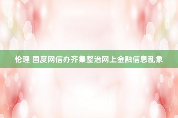 伦理 国度网信办齐集整治网上金融信息乱象